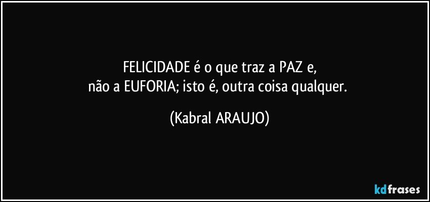 FELICIDADE é o que traz a PAZ e,
não a EUFORIA; isto é, outra coisa qualquer. (KABRAL ARAUJO)