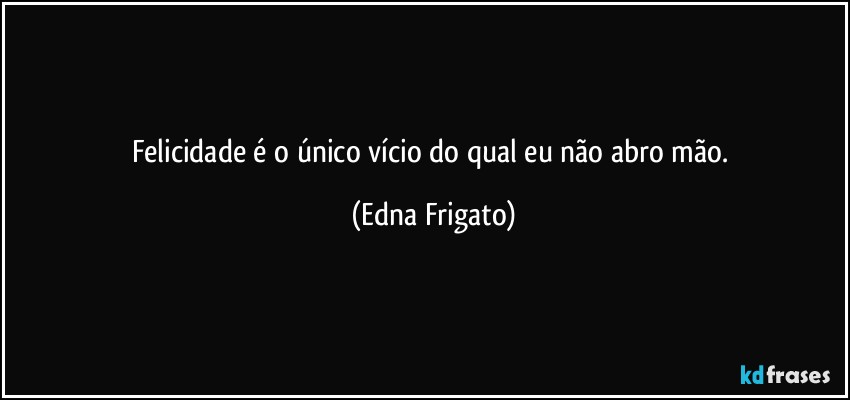 Felicidade é o único vício do qual eu não abro mão. (Edna Frigato)