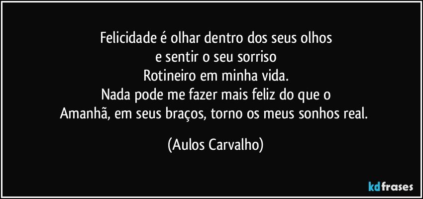 Felicidade é olhar dentro dos seus olhos
e sentir o seu sorriso
Rotineiro em minha vida.
Nada pode me fazer mais feliz do que o
Amanhã, em seus braços, torno os meus sonhos  real. (Aulos Carvalho)