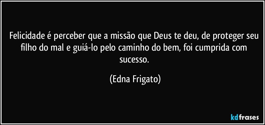 Felicidade é perceber que a missão que Deus te deu, de proteger seu filho do mal e guiá-lo  pelo caminho do bem, foi cumprida com sucesso. (Edna Frigato)