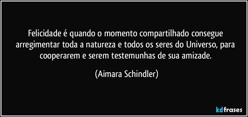 Felicidade é quando o momento compartilhado consegue arregimentar toda a natureza e todos os seres do Universo, para cooperarem e serem testemunhas de sua amizade. (Aimara Schindler)