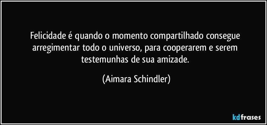 Felicidade é quando o momento compartilhado consegue arregimentar todo o universo, para cooperarem e serem testemunhas de sua amizade. (Aimara Schindler)