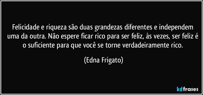 Felicidade e riqueza são duas grandezas diferentes e independem uma da outra. Não espere ficar rico para ser feliz, às vezes, ser feliz é o suficiente para que você se torne verdadeiramente rico. (Edna Frigato)