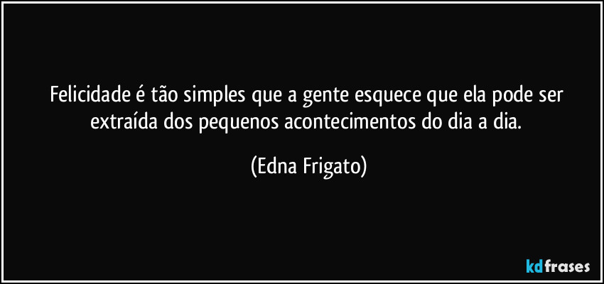 Felicidade é tão simples que a gente esquece que ela pode ser extraída dos pequenos acontecimentos do dia a dia. (Edna Frigato)