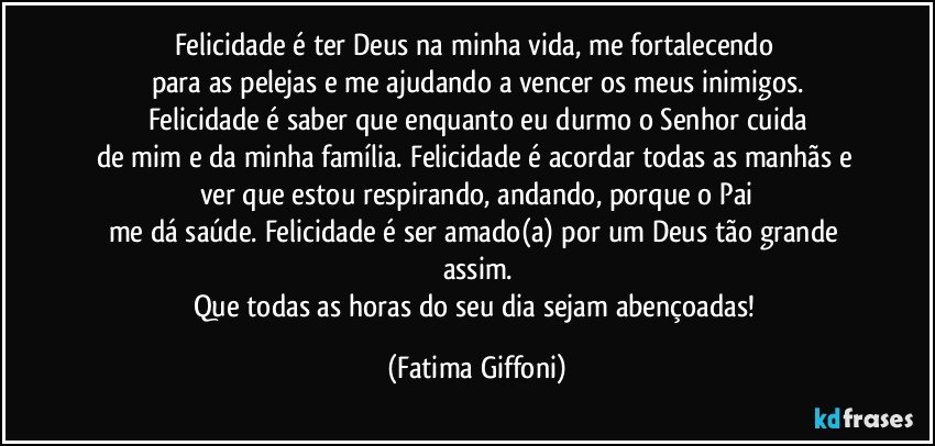 Felicidade é ter Deus na minha vida, me fortalecendo 
para as pelejas e me ajudando a vencer os meus inimigos.
Felicidade é saber que enquanto eu durmo o Senhor cuida
de mim e da minha família. Felicidade é acordar todas as manhãs e ver que estou respirando, andando, porque o Pai
me dá saúde. Felicidade é ser amado(a) por um Deus tão grande assim.
Que todas as horas do seu dia sejam abençoadas! (Fatima Giffoni)