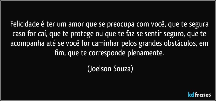 Felicidade é ter um amor que se preocupa com você, que te segura caso for caí, que te protege ou que te faz se sentir seguro, que te acompanha até se você for caminhar pelos grandes obstáculos, em fim, que te corresponde plenamente. (Joelson Souza)