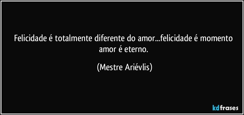 Felicidade é totalmente diferente do amor...felicidade é momento amor é eterno. (Mestre Ariévlis)