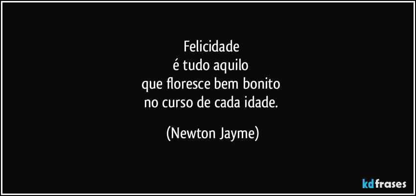 Felicidade 
é tudo aquilo 
que floresce bem bonito 
no curso de cada idade. (Newton Jayme)