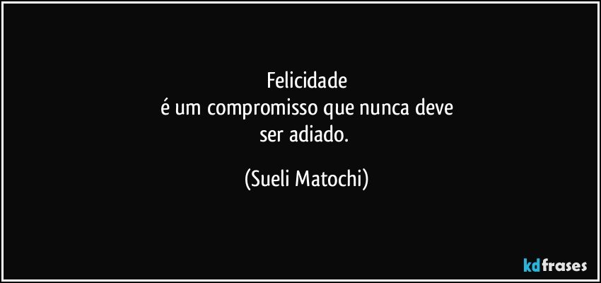 Felicidade
é um compromisso que nunca deve
ser adiado. (Sueli Matochi)