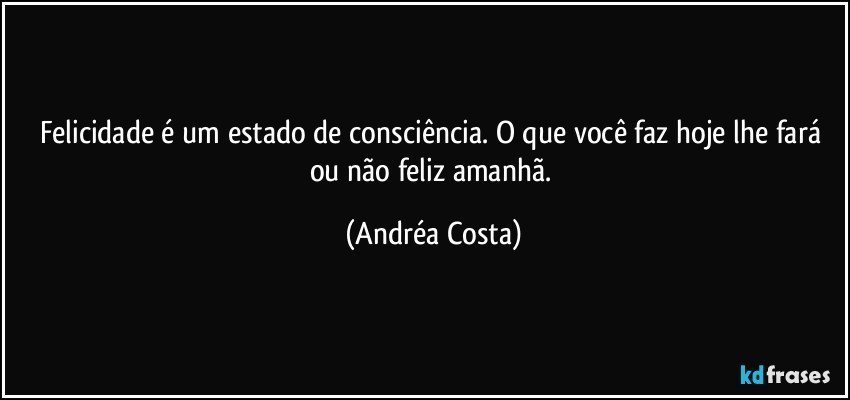 Felicidade é um estado de consciência. O que você faz hoje lhe fará ou não feliz amanhã. (Andréa Costa)