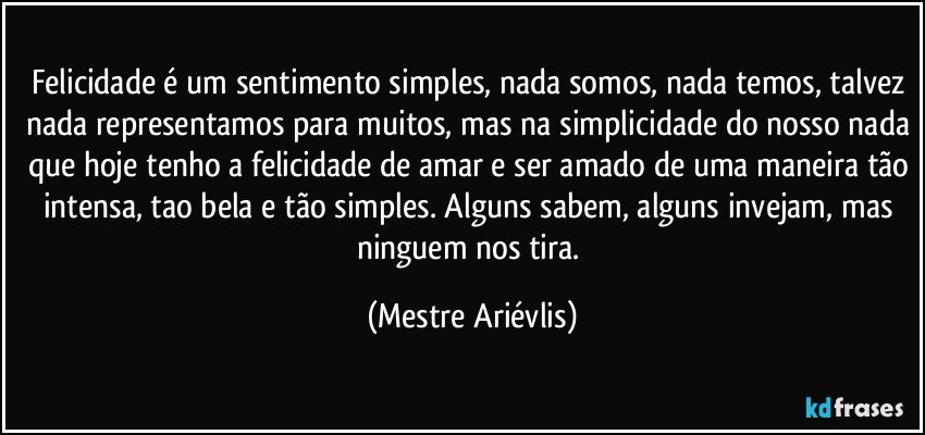 Felicidade é um sentimento simples, nada somos, nada temos, talvez nada representamos para muitos, mas na simplicidade do nosso nada que hoje tenho a felicidade de amar e ser amado de uma maneira tão intensa, tao bela e tão simples. Alguns sabem, alguns invejam, mas ninguem nos tira. (Mestre Ariévlis)