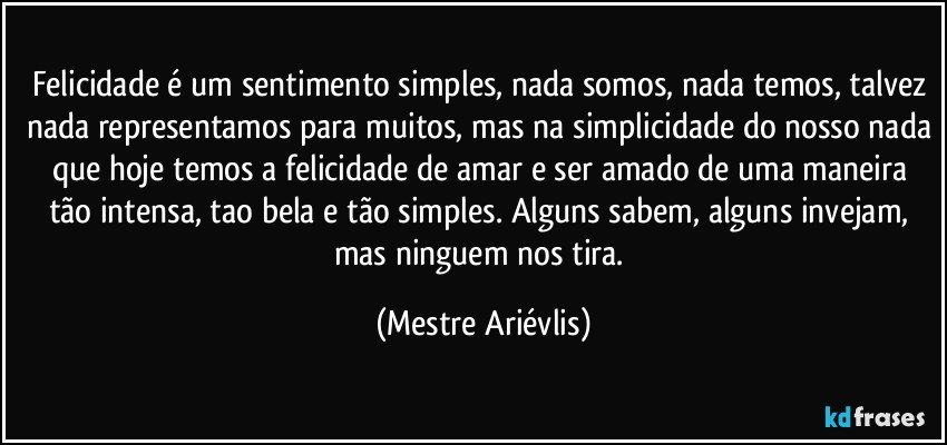 Felicidade é um sentimento simples, nada somos, nada temos, talvez nada representamos para muitos, mas na simplicidade do nosso nada que hoje temos a felicidade de amar e ser amado de uma maneira tão intensa, tao bela e tão simples. Alguns sabem, alguns invejam, mas ninguem nos tira. (Mestre Ariévlis)