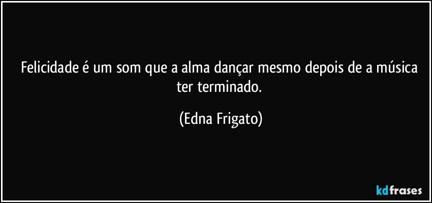 Felicidade é um som que a alma dançar mesmo depois de a música ter terminado. (Edna Frigato)