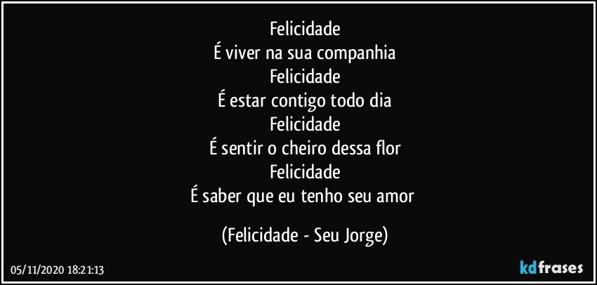 Felicidade
É viver na sua companhia
Felicidade
É estar contigo todo dia
Felicidade
É sentir o cheiro dessa flor
Felicidade
É saber que eu tenho seu amor (Felicidade - Seu Jorge)