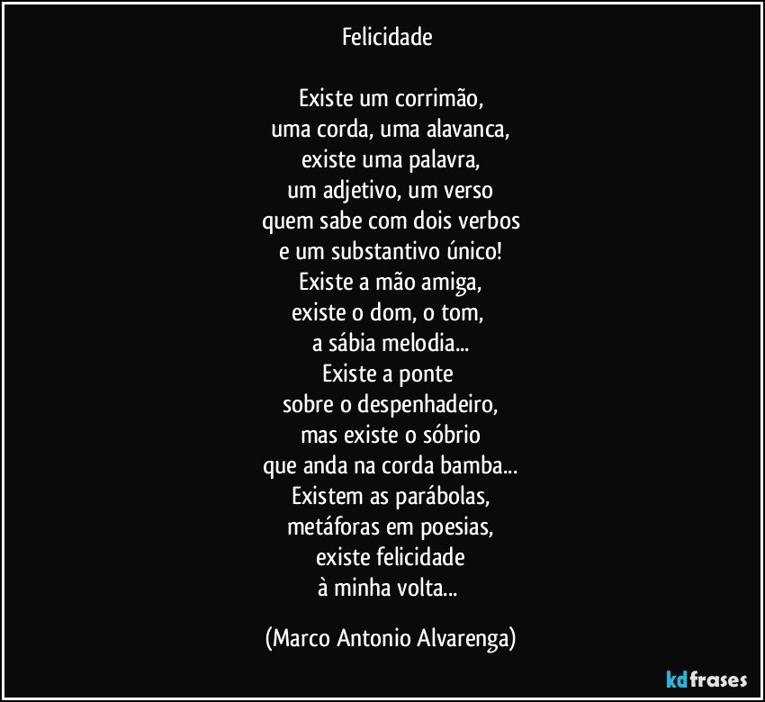 Felicidade 

Existe um corrimão,
uma corda, uma alavanca,
existe uma palavra,
um adjetivo, um verso
quem sabe com dois verbos
e um substantivo único!
Existe a mão amiga,
existe o dom, o tom, 
a sábia melodia...
Existe a ponte 
sobre o despenhadeiro,
mas existe o sóbrio
que anda na corda bamba...
Existem as parábolas,
metáforas em poesias,
existe felicidade
à minha volta... (Marco Antonio Alvarenga)