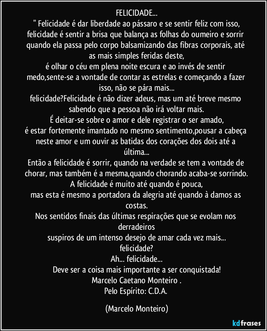 FELICIDADE...
" Felicidade é dar liberdade ao pássaro e se sentir feliz com isso,
felicidade é sentir a brisa que balança as folhas do oumeiro e sorrir quando ela passa pelo corpo balsamizando das fibras corporais, até as mais simples feridas deste,
é olhar o céu em plena noite escura e ao invés de sentir medo,sente-se a vontade de contar as estrelas e começando a fazer isso, não se pára mais...
felicidade?Felicidade é não dizer adeus, mas um até breve mesmo sabendo que a pessoa não irá voltar mais.
É deitar-se sobre o amor e dele registrar o ser amado,
é estar fortemente imantado no mesmo sentimento,pousar a cabeça neste amor e um ouvir as batidas dos corações dos dois até a última...
Então a felicidade é sorrir, quando na verdade se tem a vontade de chorar, mas também é a mesma,quando chorando acaba-se sorrindo.
A felicidade é muito até quando é pouca,
mas esta é mesmo a portadora da alegria até quando à damos as costas.
Nos sentidos finais das últimas respirações que se evolam nos derradeiros
suspiros de um intenso desejo de amar cada vez mais...
felicidade?
Ah...  felicidade...
Deve ser a coisa mais importante a ser conquistada!
Marcelo Caetano Monteiro .
Pelo Espírito: C.D.A. (Marcelo Monteiro)