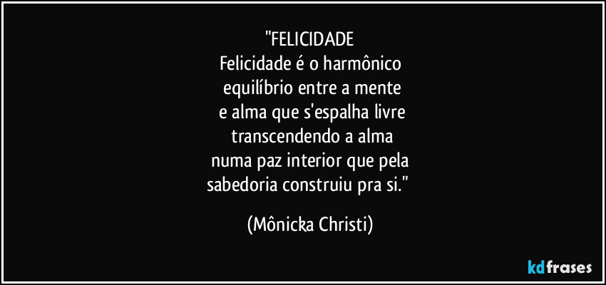 "FELICIDADE
Felicidade é o harmônico
 equilíbrio entre a mente
 e alma que s'espalha livre
 transcendendo a alma
numa paz interior que pela
sabedoria construiu pra si." (Mônicka Christi)