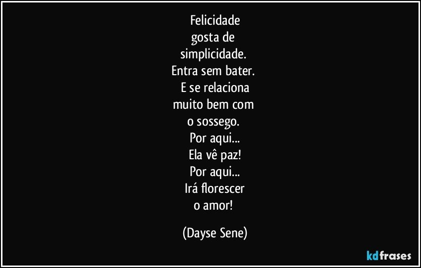 Felicidade
gosta de 
simplicidade. 
Entra sem bater. 
E se relaciona
muito bem com 
o sossego. 
Por aqui...
Ela vê paz!
Por aqui...
Irá florescer
o amor! (Dayse Sene)