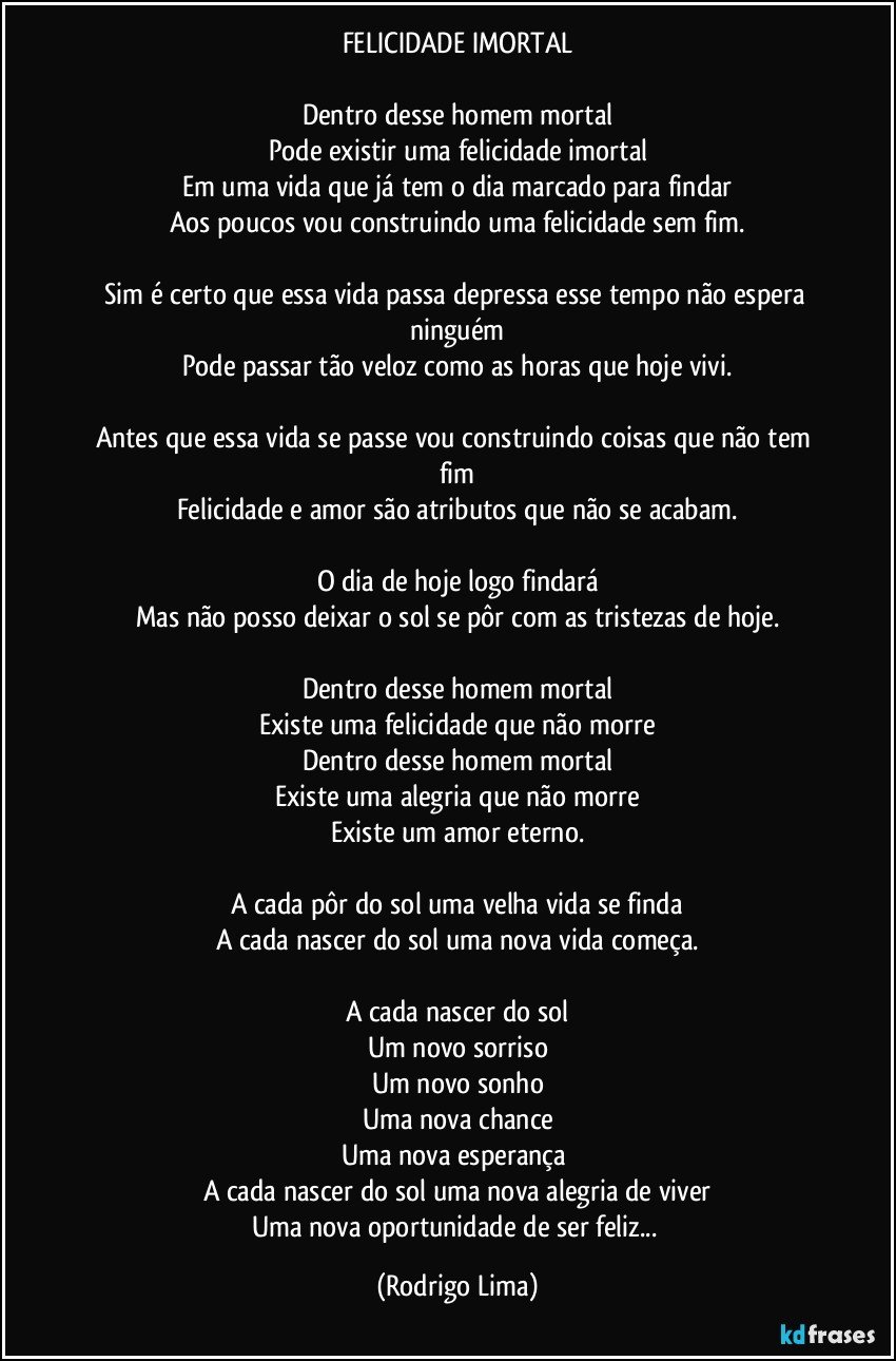 FELICIDADE IMORTAL

Dentro desse homem mortal
Pode existir uma felicidade imortal
Em uma vida que já tem o dia marcado para findar
Aos poucos vou construindo uma felicidade sem fim.

Sim é certo que essa vida passa depressa esse tempo não espera ninguém
Pode passar tão veloz como as horas que hoje vivi.

Antes que essa vida se  passe vou construindo coisas que não tem fim
Felicidade e amor são atributos que não se acabam.

O dia de hoje logo findará
Mas não posso deixar o sol se pôr com as tristezas de hoje.

Dentro desse homem mortal
Existe uma felicidade que não morre
Dentro desse homem mortal
Existe uma alegria que não morre
Existe um amor eterno.

A cada pôr do sol uma velha vida se finda
A cada nascer do sol uma nova vida começa.

A cada nascer do sol
Um novo sorriso
Um novo sonho
Uma nova chance
Uma nova esperança 
A cada nascer do sol uma nova alegria de viver
Uma nova oportunidade de ser feliz... (Rodrigo Lima)