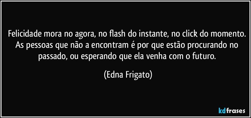 Felicidade mora no agora, no flash do instante, no click do momento. As pessoas que não a  encontram é por que estão procurando no passado, ou esperando que ela venha com o futuro. (Edna Frigato)