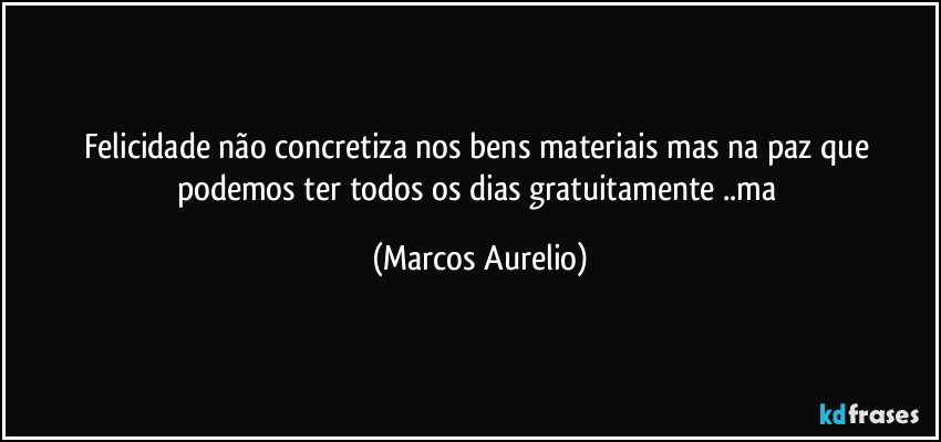 Felicidade não concretiza nos bens materiais mas na paz que podemos ter todos os dias gratuitamente ..ma (Marcos Aurelio)