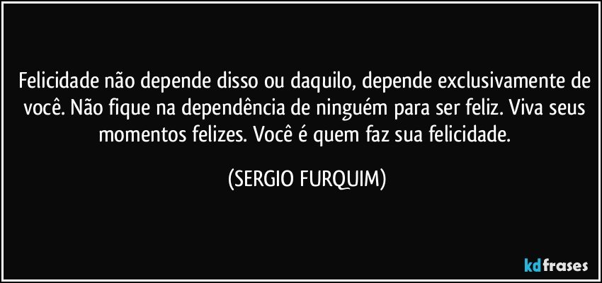 Felicidade não depende disso ou daquilo, depende exclusivamente de você. Não fique na dependência de ninguém para ser feliz. Viva seus momentos felizes. Você é quem faz sua felicidade. (SERGIO FURQUIM)