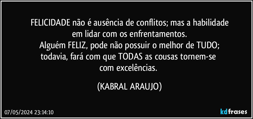 FELICIDADE não é ausência de conflitos; mas a habilidade
em lidar com os enfrentamentos.
Alguém FELIZ, pode não possuir o melhor de TUDO;
todavia, fará com que TODAS as cousas tornem-se 
com excelências. (KABRAL ARAUJO)