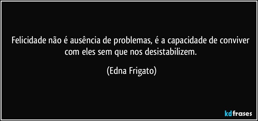 Felicidade não é ausência de problemas, é a capacidade de conviver com eles sem que nos desistabilizem. (Edna Frigato)