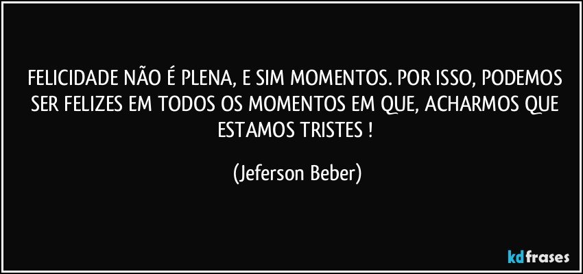 FELICIDADE NÃO É PLENA, E SIM MOMENTOS. POR ISSO, PODEMOS SER FELIZES EM TODOS OS MOMENTOS EM QUE, ACHARMOS QUE ESTAMOS TRISTES ! (Jeferson Beber)