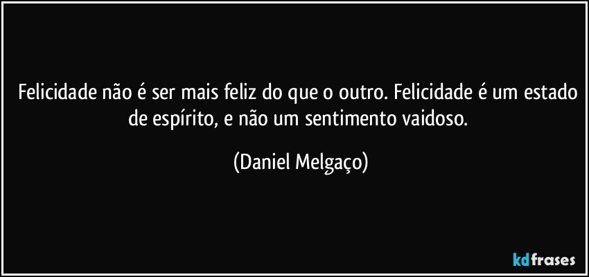 Felicidade não é ser mais feliz do que o outro. Felicidade é um estado de espírito, e não um sentimento vaidoso. (Daniel Melgaço)