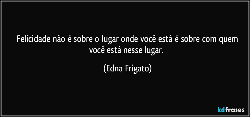 ⁠Felicidade não é sobre o lugar onde você está é sobre com quem você está nesse lugar. (Edna Frigato)