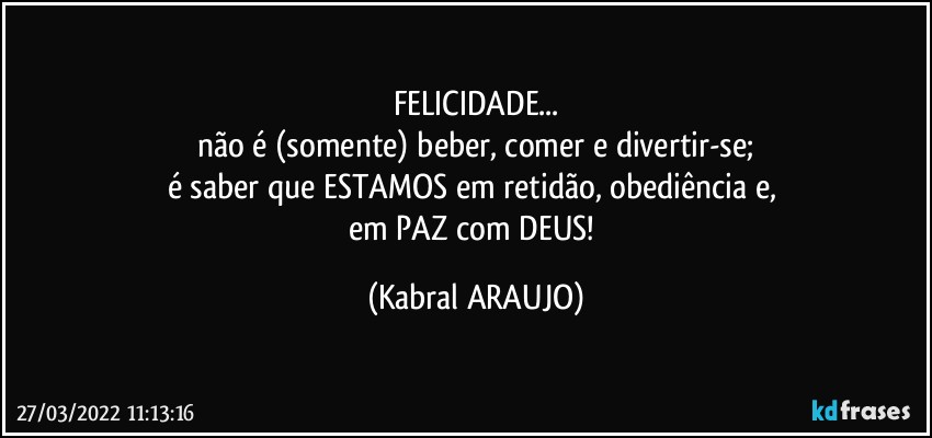 FELICIDADE...
não é (somente) beber, comer e divertir-se;
é saber que ESTAMOS em retidão, obediência e, 
em PAZ com DEUS! (KABRAL ARAUJO)