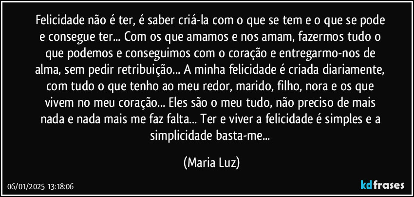 Felicidade não é ter, é saber criá-la com o que se tem e o que se pode e consegue ter... Com os que amamos e nos amam, fazermos tudo o que podemos e conseguimos com o coração e entregarmo-nos de alma, sem pedir retribuição... A minha felicidade é criada diariamente, com tudo o que tenho ao meu redor, marido, filho, nora e os que vivem no meu coração... Eles são o meu tudo, não preciso de mais nada e nada mais me faz falta... Ter e viver a felicidade é simples e a simplicidade basta-me... (Maria Luz)