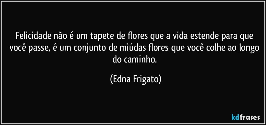 Felicidade não é um tapete de flores que a vida estende para que você passe, é um conjunto de miúdas flores que você colhe ao longo do caminho. (Edna Frigato)