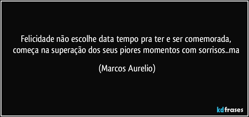 Felicidade não escolhe  data tempo pra ter e ser comemorada, começa na superação dos seus piores momentos com sorrisos..ma (Marcos Aurelio)