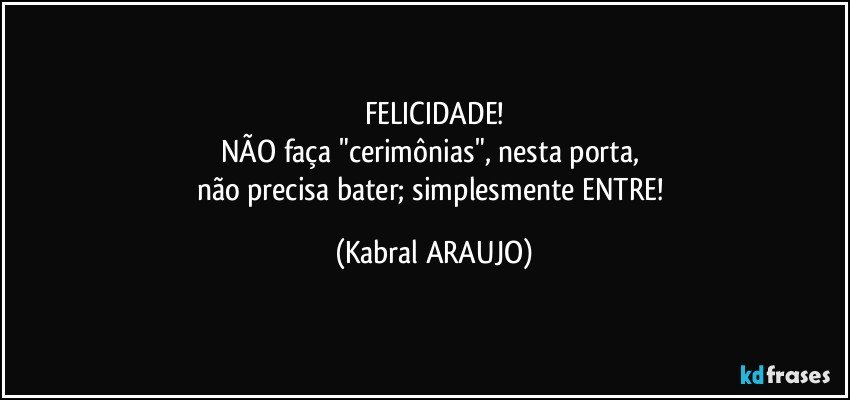 FELICIDADE!
NÃO faça "cerimônias", nesta porta, 
não precisa bater; simplesmente ENTRE! (KABRAL ARAUJO)