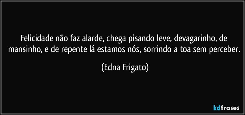 Felicidade não faz alarde, chega pisando leve, devagarinho, de mansinho, e de repente lá estamos nós, sorrindo a toa sem perceber. (Edna Frigato)