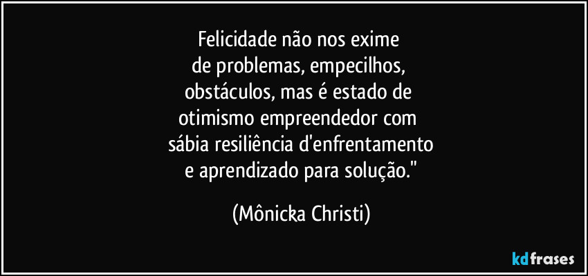 Felicidade não nos exime 
de problemas, empecilhos, 
obstáculos, mas é estado de 
otimismo empreendedor com 
sábia resiliência d'enfrentamento
 e aprendizado para solução." (Mônicka Christi)