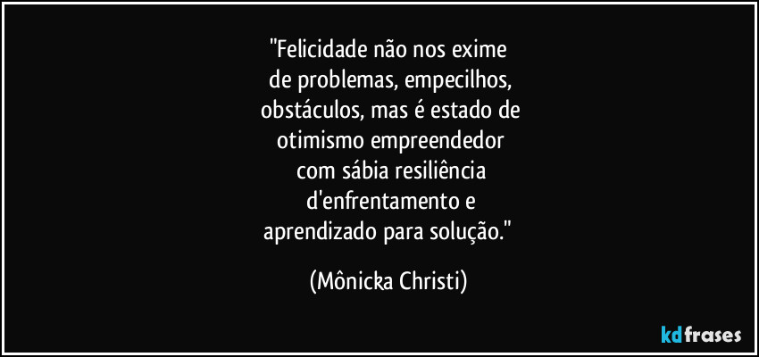 "Felicidade não nos exime
 de problemas, empecilhos,
 obstáculos, mas é estado de
 otimismo empreendedor
 com sábia resiliência
 d'enfrentamento e
 aprendizado para solução." (Mônicka Christi)