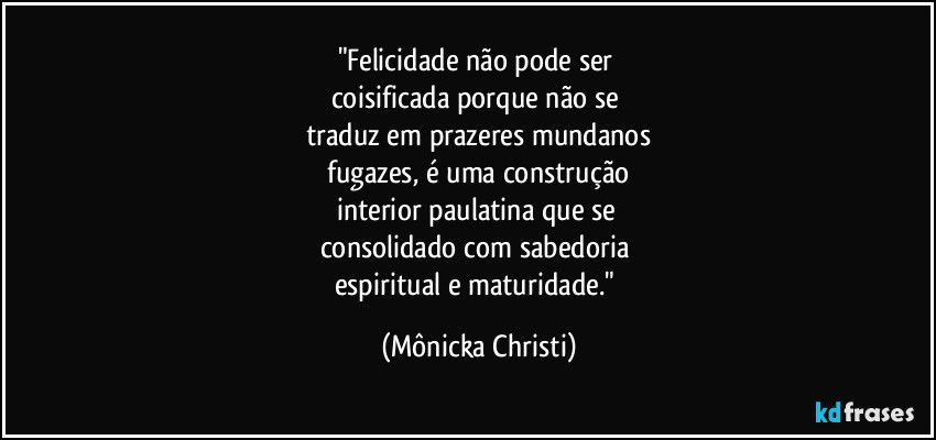 "Felicidade não pode ser
coisificada porque não se
traduz em prazeres mundanos
fugazes, é uma construção
interior paulatina que se
consolidado com sabedoria
espiritual e maturidade." (Mônicka Christi)