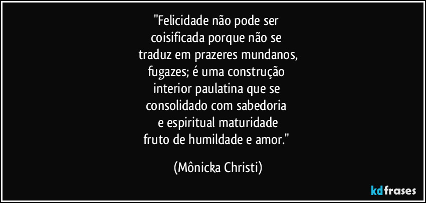 "Felicidade não pode ser
coisificada porque não se
traduz em prazeres mundanos,
fugazes; é uma construção
interior paulatina que se
consolidado com sabedoria
e espiritual maturidade
fruto de humildade e amor." (Mônicka Christi)