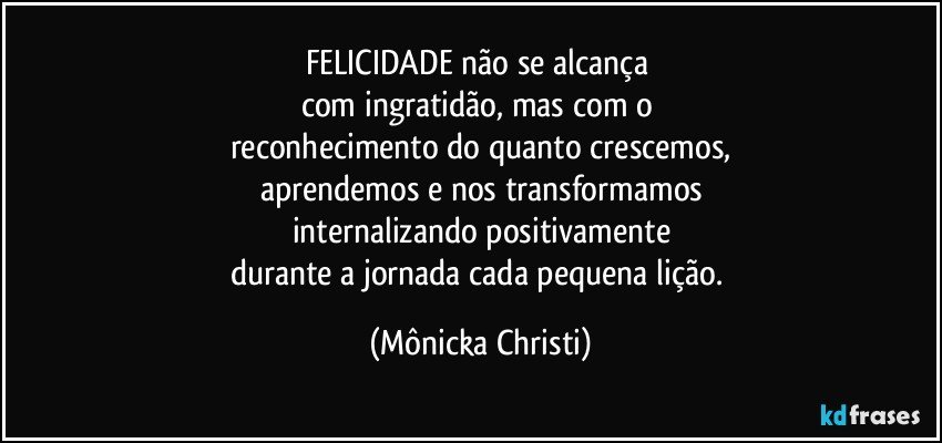 FELICIDADE não se alcança 
com ingratidão, mas com o 
reconhecimento do quanto crescemos,
aprendemos e nos transformamos
internalizando positivamente
durante a jornada cada pequena lição. (Mônicka Christi)