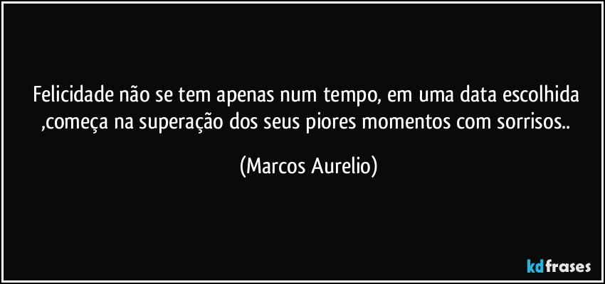 Felicidade não se tem apenas num tempo, em uma data escolhida ,começa  na superação dos seus piores momentos com sorrisos.. (Marcos Aurelio)