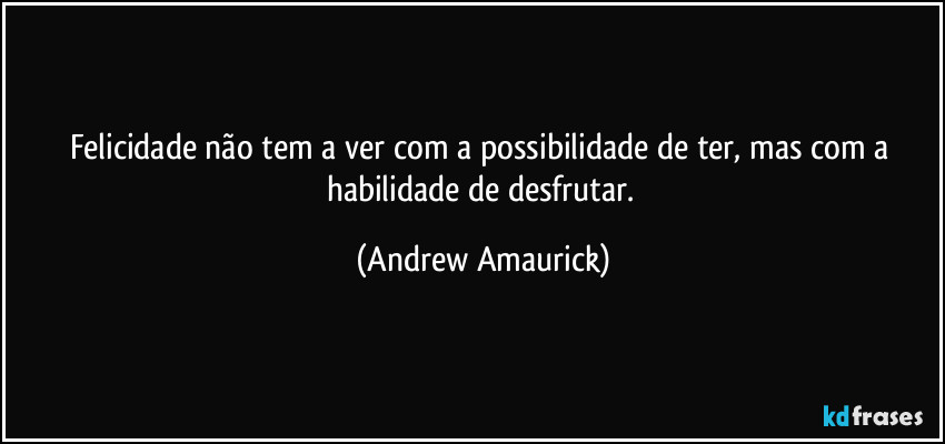 Felicidade não tem a ver com a possibilidade de ter, mas com a habilidade de desfrutar. (Andrew Amaurick)