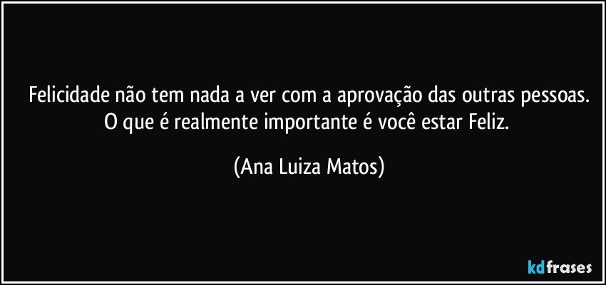 Felicidade não tem nada a ver com a aprovação das outras pessoas.
O que é realmente importante é você estar Feliz. (Ana Luiza Matos)