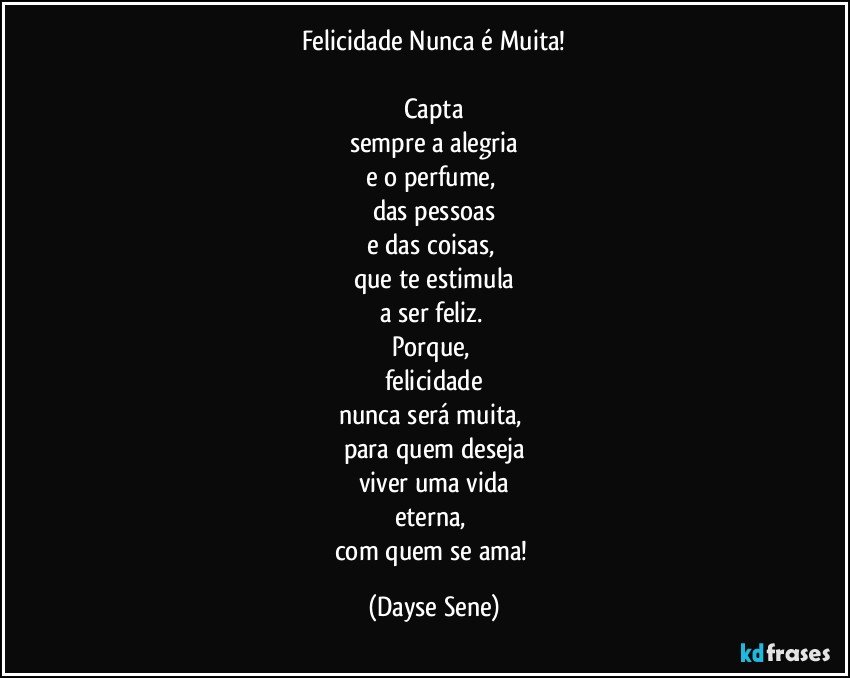 Felicidade Nunca é Muita!

Capta
sempre a alegria
e o perfume, 
das pessoas
e das coisas, 
que te estimula
a ser feliz. 
Porque, 
felicidade
nunca será muita, 
para quem deseja
viver uma vida
eterna, 
com quem se ama! (Dayse Sene)