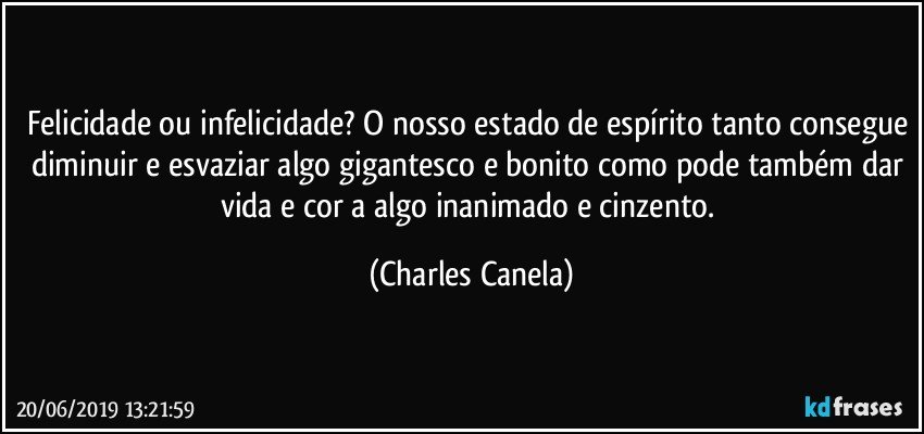 Felicidade ou infelicidade? O nosso estado de espírito tanto consegue diminuir e esvaziar algo gigantesco e bonito como pode também dar vida e cor a algo inanimado e cinzento. (Charles Canela)