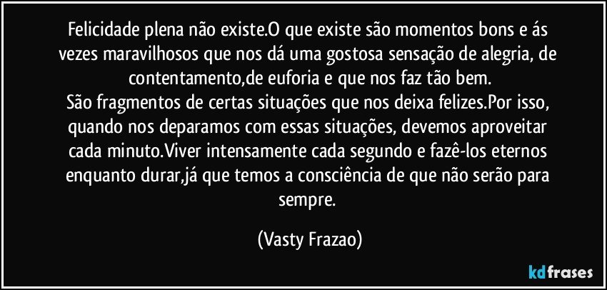 Felicidade plena não existe.O que existe são momentos bons e ás vezes maravilhosos que nos dá  uma gostosa sensação de alegria, de contentamento,de euforia e que nos faz tão bem.
São fragmentos de certas situações que nos deixa felizes.Por isso, quando nos deparamos com essas situações, devemos aproveitar cada minuto.Viver intensamente cada segundo e fazê-los eternos enquanto durar,já que temos a consciência de que não serão para sempre. (Vasty Frazao)