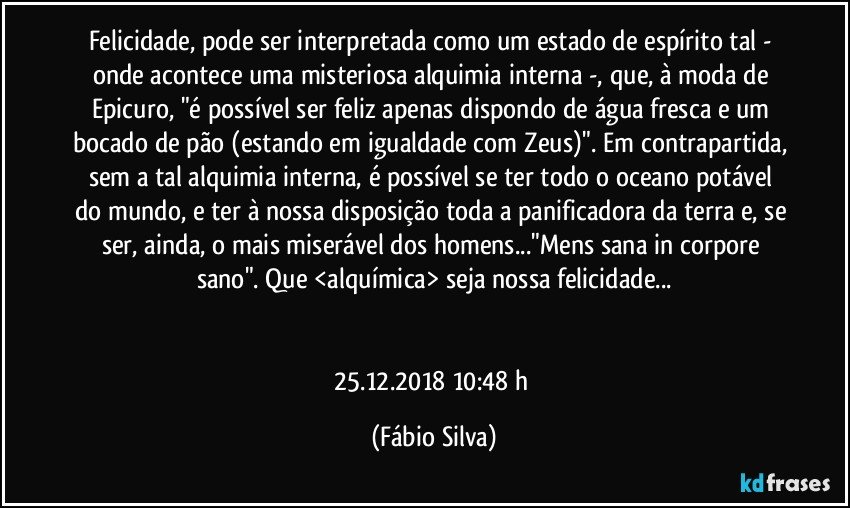 Felicidade, pode ser interpretada como um estado de espírito tal - onde acontece uma misteriosa alquimia interna -, que, à moda de Epicuro, "é possível ser feliz apenas dispondo de água fresca e um bocado de pão (estando em igualdade com Zeus)". Em contrapartida, sem a tal alquimia interna, é possível se ter todo o oceano potável do mundo, e ter à nossa disposição toda a panificadora da terra e, se ser, ainda, o mais miserável dos homens..."Mens sana in corpore sano". Que <alquímica> seja nossa felicidade...


25.12.2018 10:48 h (Fábio Silva)