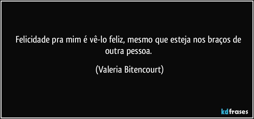 Felicidade pra mim é vê-lo feliz, mesmo que esteja nos braços de outra pessoa. (Valeria Bitencourt)